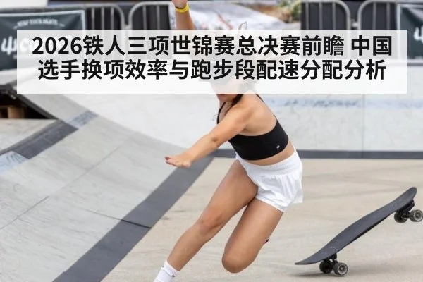 2026铁人三项世锦赛总决赛前瞻 中国选手换项效率与跑步段配速分配分析